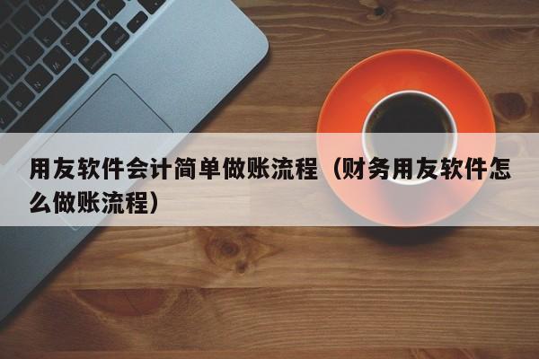 用友软件会计简单做账流程（财务用友软件怎么做账流程）