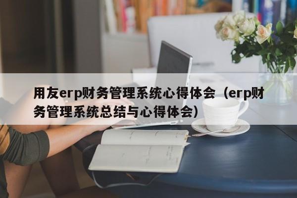 用友erp财务管理系统心得体会（erp财务管理系统总结与心得体会）