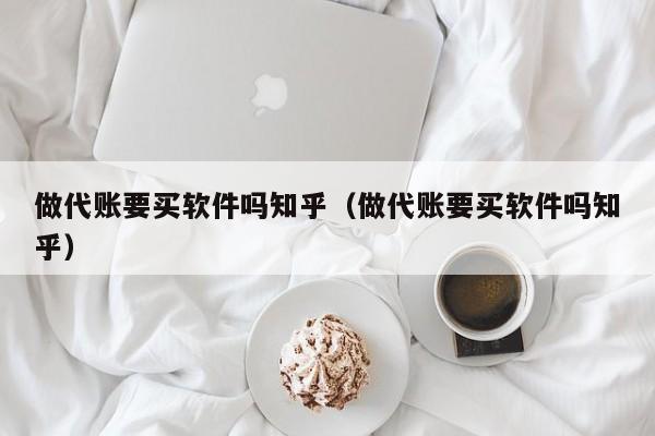 做代账要买软件吗知乎（做代账要买软件吗知乎）