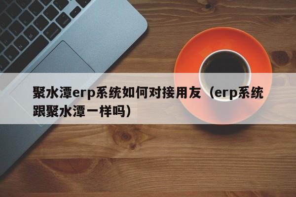 聚水潭erp系统如何对接用友（erp系统跟聚水潭一样吗）