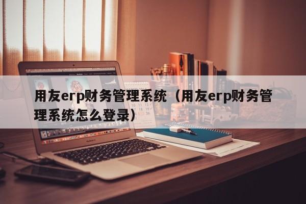 用友erp财务管理系统（用友erp财务管理系统怎么登录）