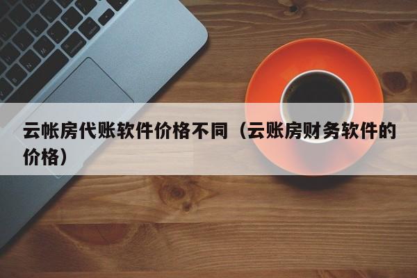 云帐房代账软件价格不同（云账房财务软件的价格）