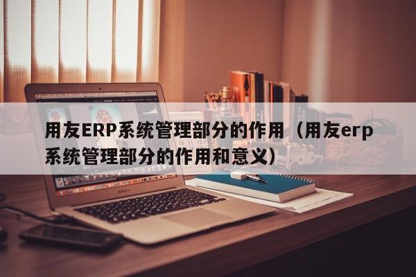 用友ERP系统管理部分的作用（用友erp系统管理部分的作用和意义）