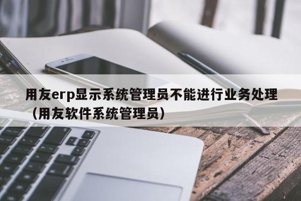 用友erp显示系统管理员不能进行业务处理（用友软件系统管理员）