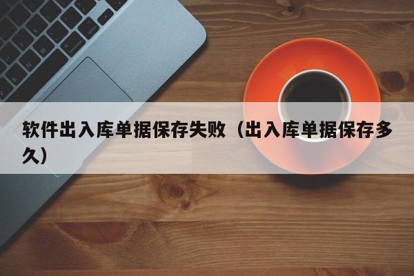 软件出入库单据保存失败（出入库单据保存多久）