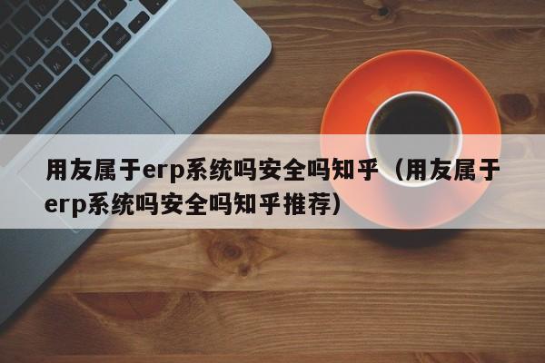 用友属于erp系统吗安全吗知乎（用友属于erp系统吗安全吗知乎推荐）