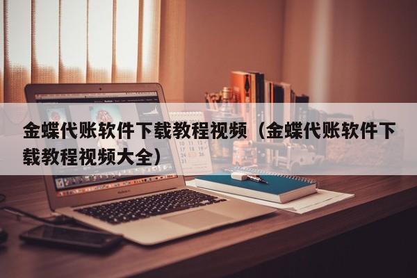 金蝶代账软件下载教程视频（金蝶代账软件下载教程视频大全）