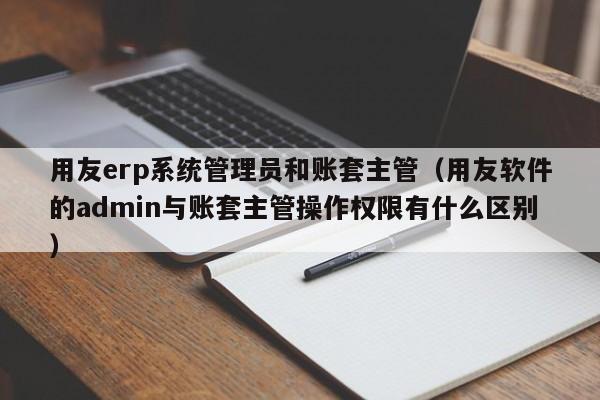 用友erp系统管理员和账套主管（用友软件的admin与账套主管操作权限有什么区别）