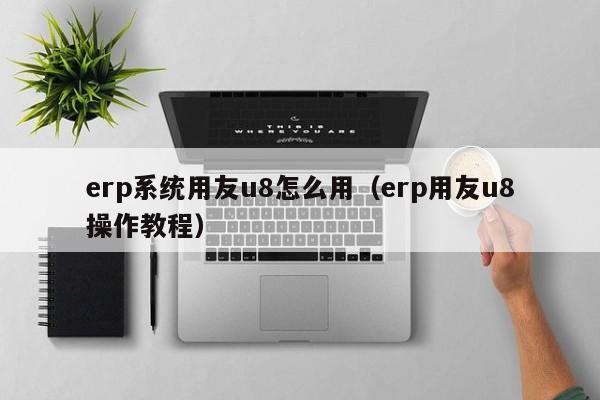 erp系统用友u8怎么用（erp用友u8操作教程）