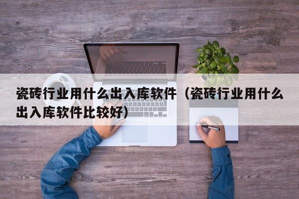 瓷砖行业用什么出入库软件（瓷砖行业用什么出入库软件比较好）