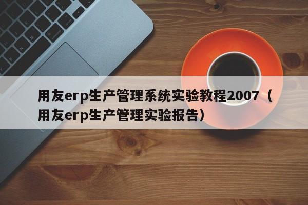 用友erp生产管理系统实验教程2007（用友erp生产管理实验报告）