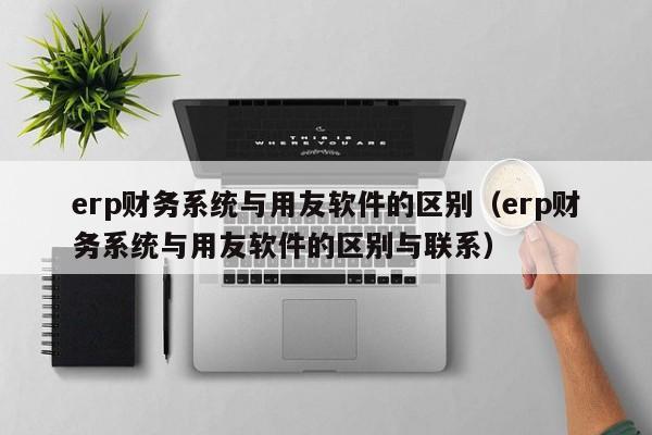 erp财务系统与用友软件的区别（erp财务系统与用友软件的区别与联系）