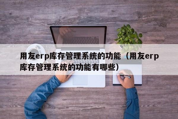 用友erp库存管理系统的功能（用友erp库存管理系统的功能有哪些）