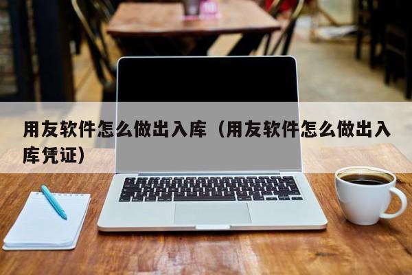 用友软件怎么做出入库（用友软件怎么做出入库凭证）