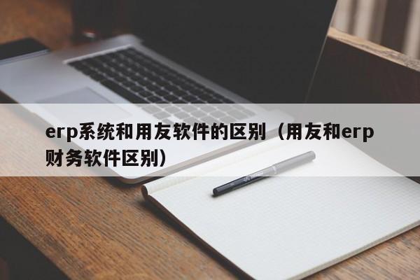 erp系统和用友软件的区别（用友和erp财务软件区别）