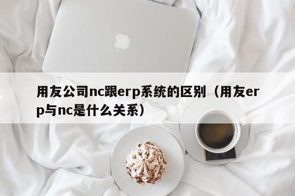 用友公司nc跟erp系统的区别（用友erp与nc是什么关系）