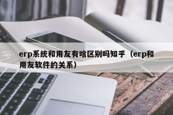 erp系统和用友有啥区别吗知乎（erp和用友软件的关系）