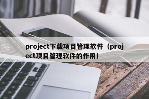 project下载项目管理软件（project项目管理软件的作用）