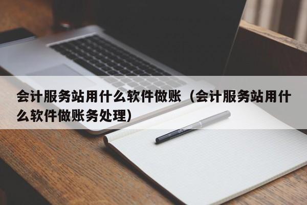 会计服务站用什么软件做账（会计服务站用什么软件做账务处理）