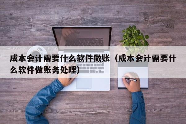 成本会计需要什么软件做账（成本会计需要什么软件做账务处理）