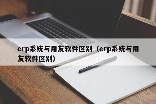 erp系统与用友软件区别（erp系统与用友软件区别）