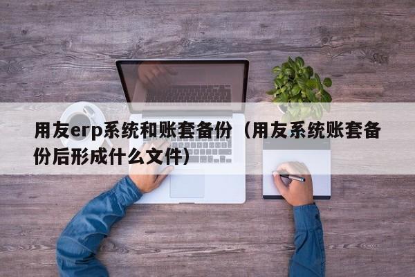 用友erp系统和账套备份（用友系统账套备份后形成什么文件）