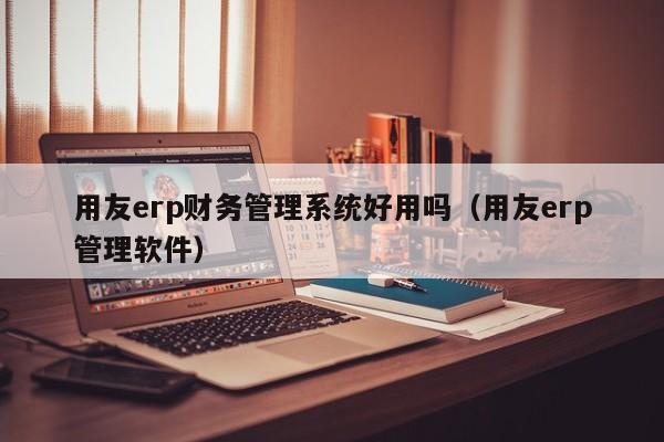 用友erp财务管理系统好用吗（用友erp管理软件）