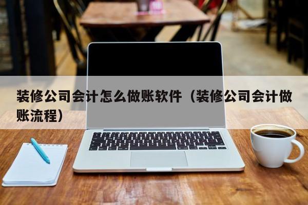 装修公司会计怎么做账软件（装修公司会计做账流程）