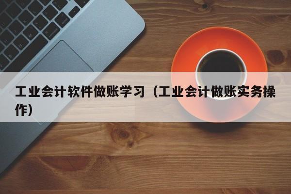 工业会计软件做账学习（工业会计做账实务操作）