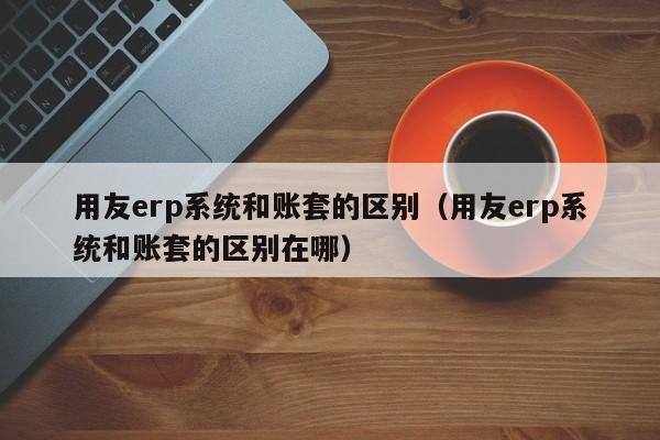 用友erp系统和账套的区别（用友erp系统和账套的区别在哪）