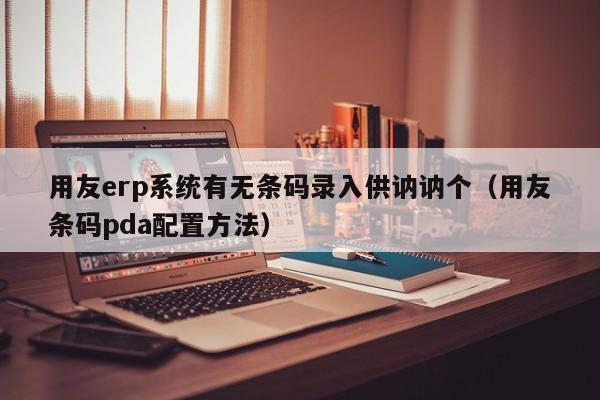 用友erp系统有无条码录入供讷讷个（用友条码pda配置方法）