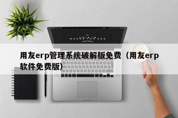 用友erp管理系统破解版免费（用友erp软件免费版）