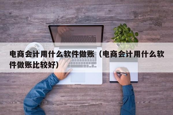 电商会计用什么软件做账（电商会计用什么软件做账比较好）