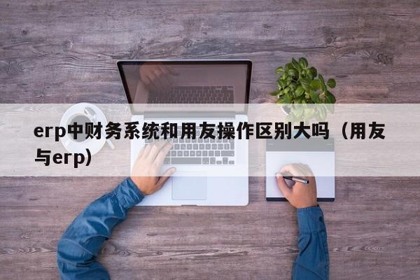 erp中财务系统和用友操作区别大吗（用友与erp）