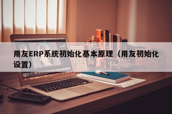 用友ERP系统初始化基本原理（用友初始化设置）