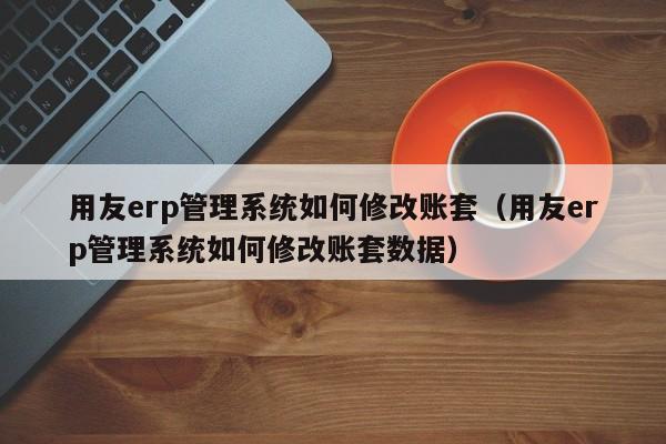 用友erp管理系统如何修改账套（用友erp管理系统如何修改账套数据）