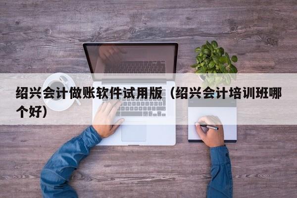 绍兴会计做账软件试用版（绍兴会计培训班哪个好）