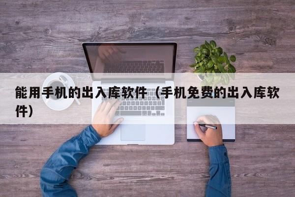 能用手机的出入库软件（手机免费的出入库软件）