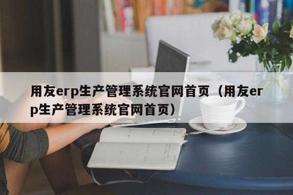 用友erp生产管理系统官网首页（用友erp生产管理系统官网首页）