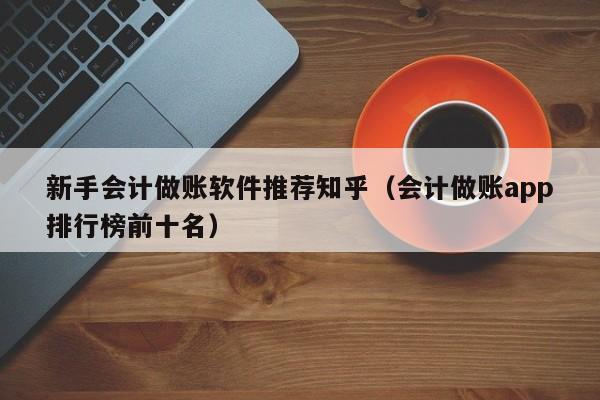 新手会计做账软件推荐知乎（会计做账app排行榜前十名）