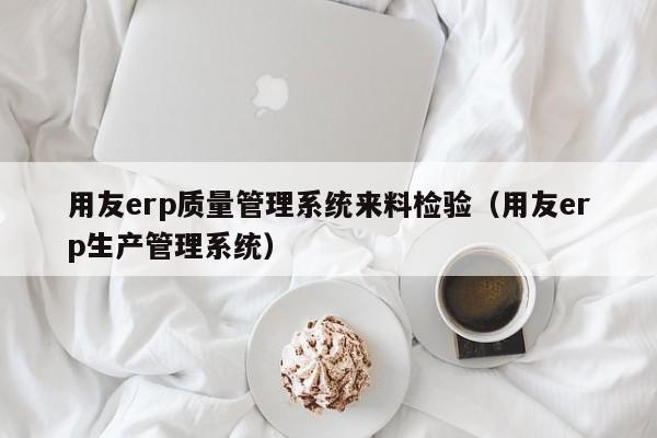 用友erp质量管理系统来料检验（用友erp生产管理系统）