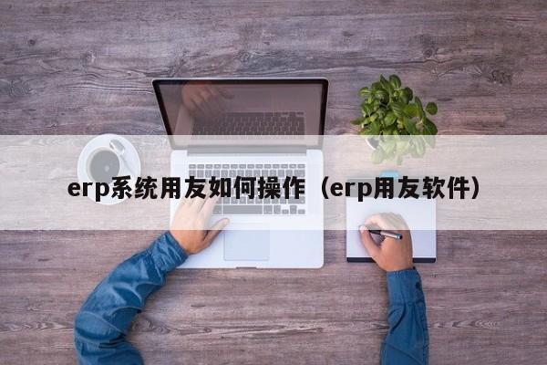 erp系统用友如何操作（erp用友软件）