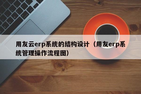 用友云erp系统的结构设计（用友erp系统管理操作流程图）