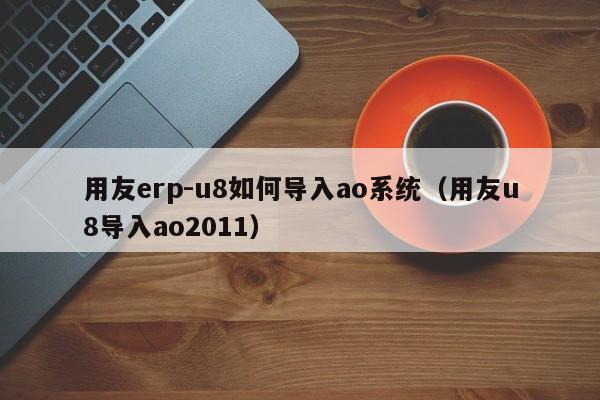 用友erp-u8如何导入ao系统（用友u8导入ao2011）