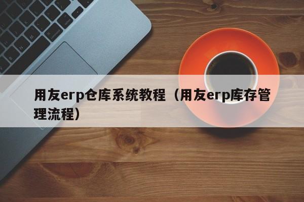 用友erp仓库系统教程（用友erp库存管理流程）