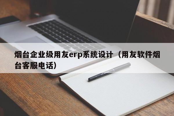 烟台企业级用友erp系统设计（用友软件烟台客服电话）