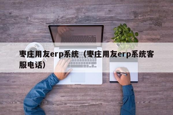 枣庄用友erp系统（枣庄用友erp系统客服电话）