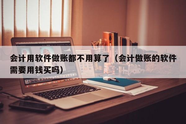 会计用软件做账都不用算了（会计做账的软件需要用钱买吗）