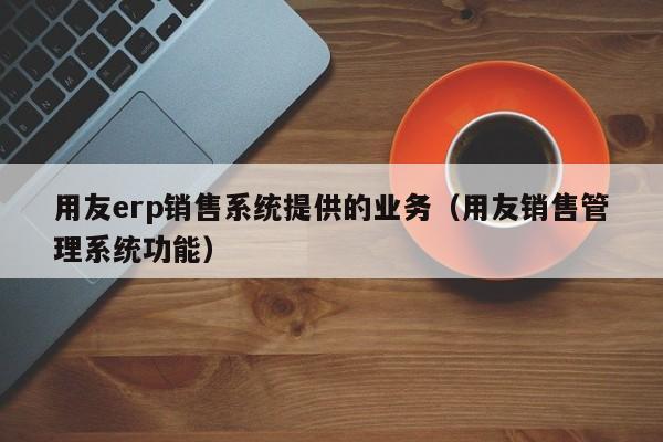 用友erp销售系统提供的业务（用友销售管理系统功能）