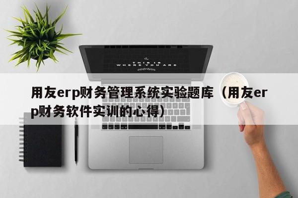 用友erp财务管理系统实验题库（用友erp财务软件实训的心得）